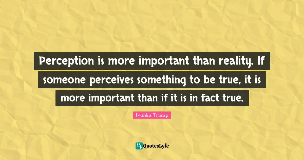Perception is more important than reality. If someone perceives something to be true, it is more important than if it is in fact true.