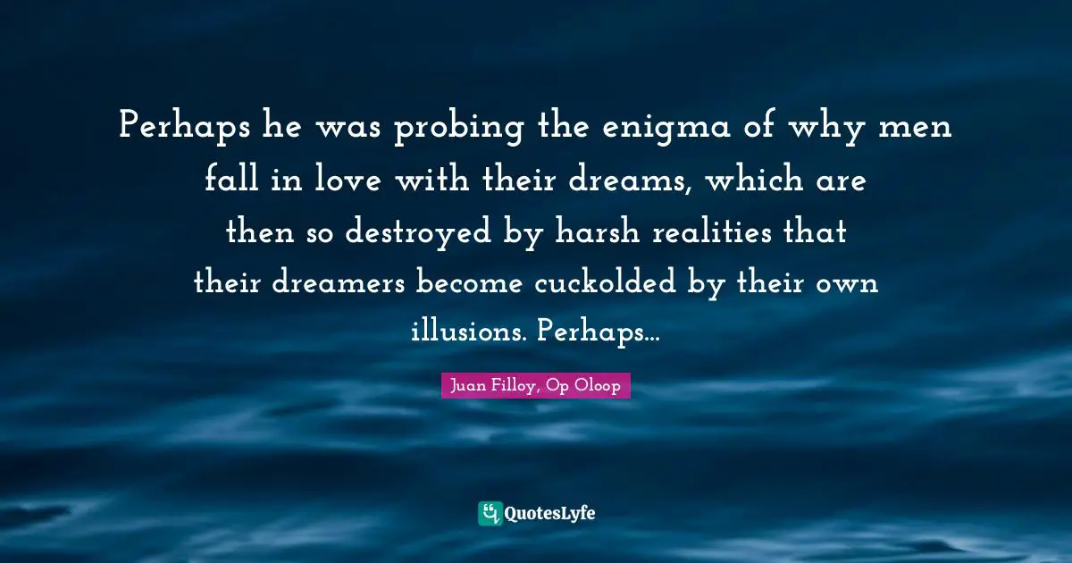 Dreams Reality Quotes: "Perhaps he was probing the enigma of why men fall in love with their dreams, which are then so destroyed by harsh realities that their dreamers become cuckolded by their own illusions. Perhaps..."