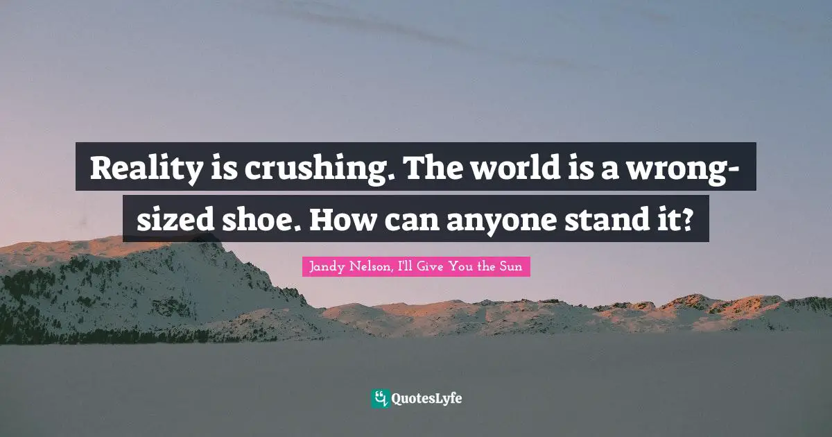 Reality is crushing. The world is a wrong-sized shoe. How can anyone stand it?