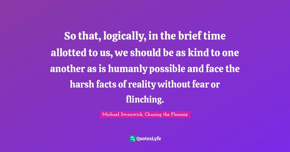 So that, logically, in the brief time allotted to us, we should be as kind to one another as is humanly possible and face the harsh facts of reality without fear or flinching.
