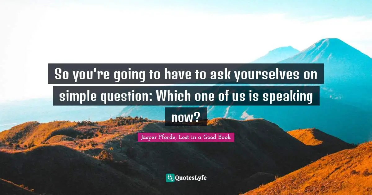 So you're going to have to ask yourselves on simple question: Which one of us is speaking now?