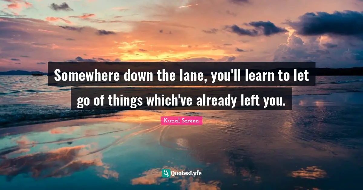 Somewhere down the lane, you'll learn to let go of things which've already left you.