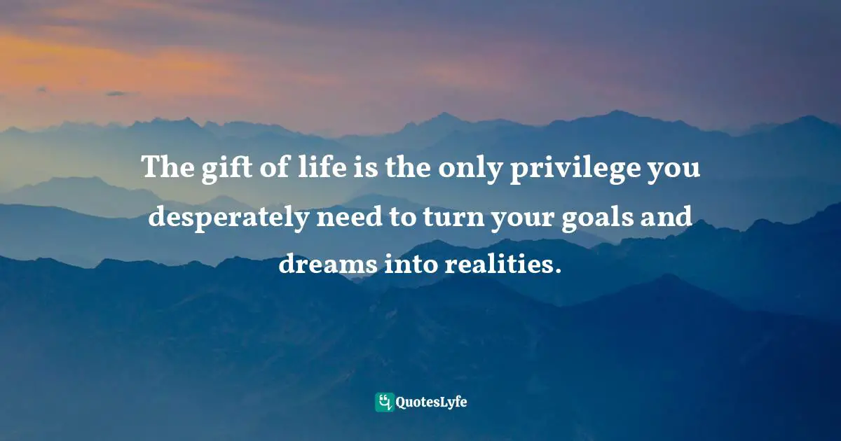 The gift of life is the only privilege you desperately need to turn your goals and dreams into realities.