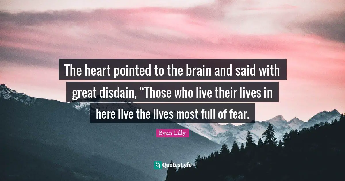 The heart pointed to the brain and said with great disdain, “Those who live their lives in here live the lives most full of fear.