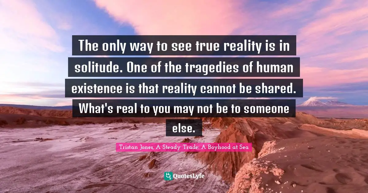 The only way to see true reality is in solitude. One of the tragedies of human existence is that reality cannot be shared. What's real to you may not be to someone else.