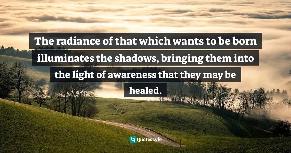 The radiance of that which wants to be born illuminates the shadows, bringing them into the light of awareness that they may be healed.