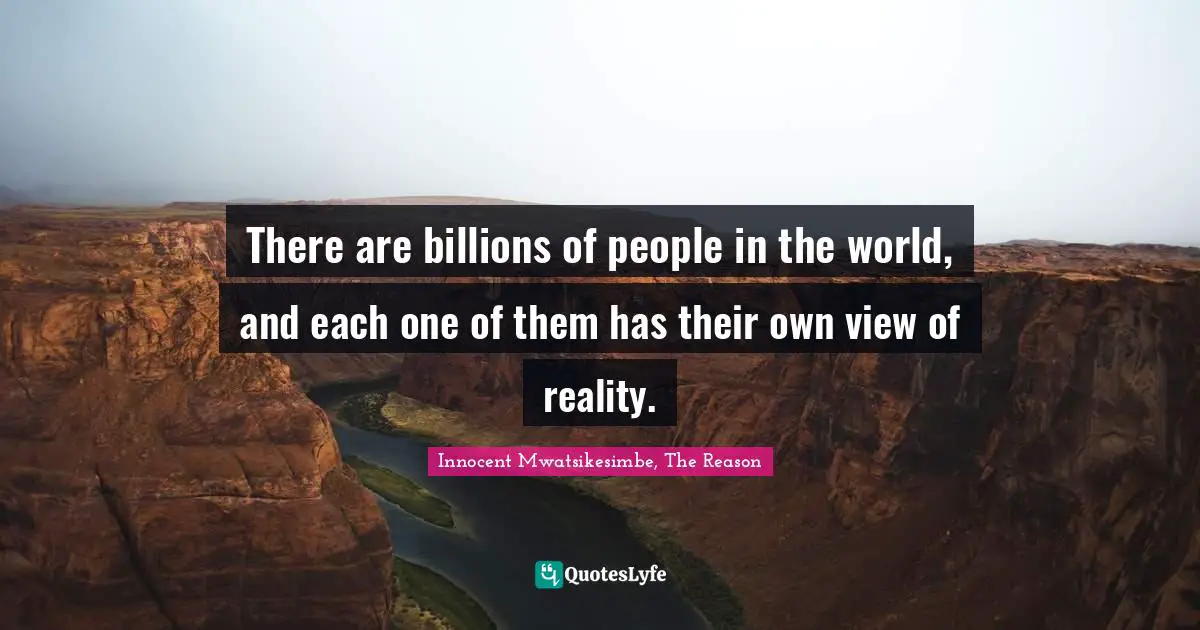 There are billions of people in the world, and each one of them has their own view of reality.
