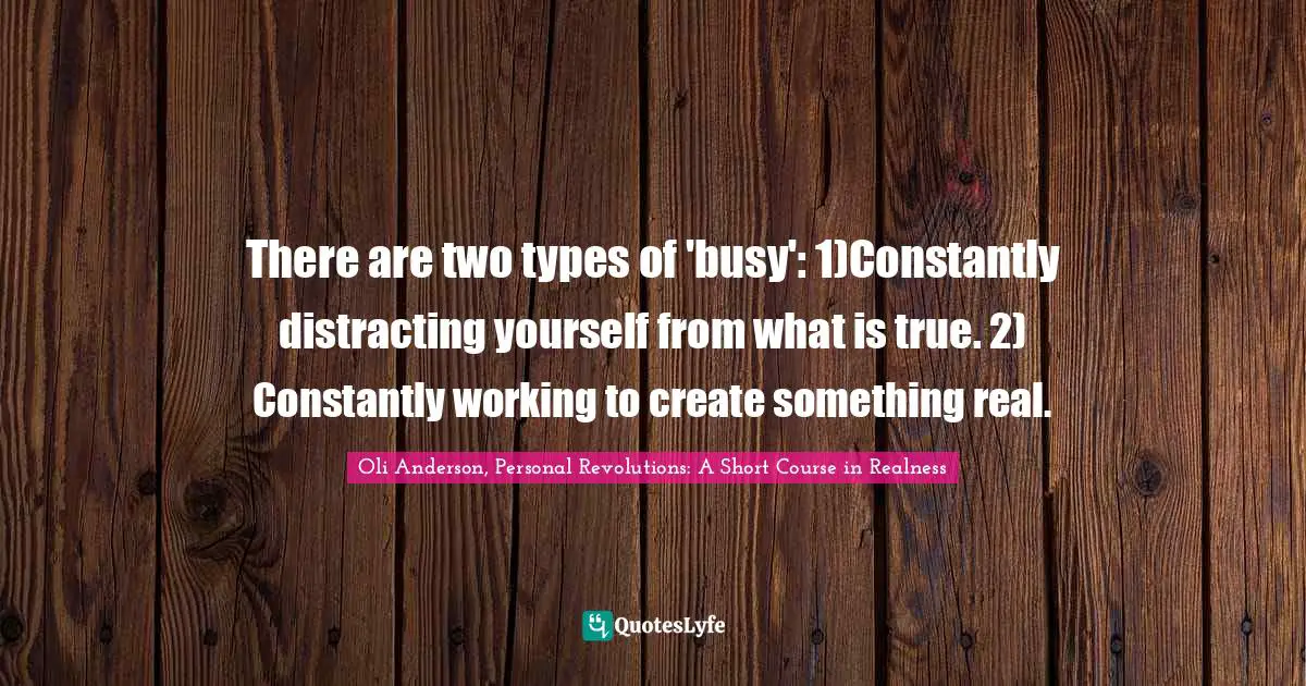 There are two types of 'busy': 1)Constantly distracting yourself from what is true. 2) Constantly working to create something real.