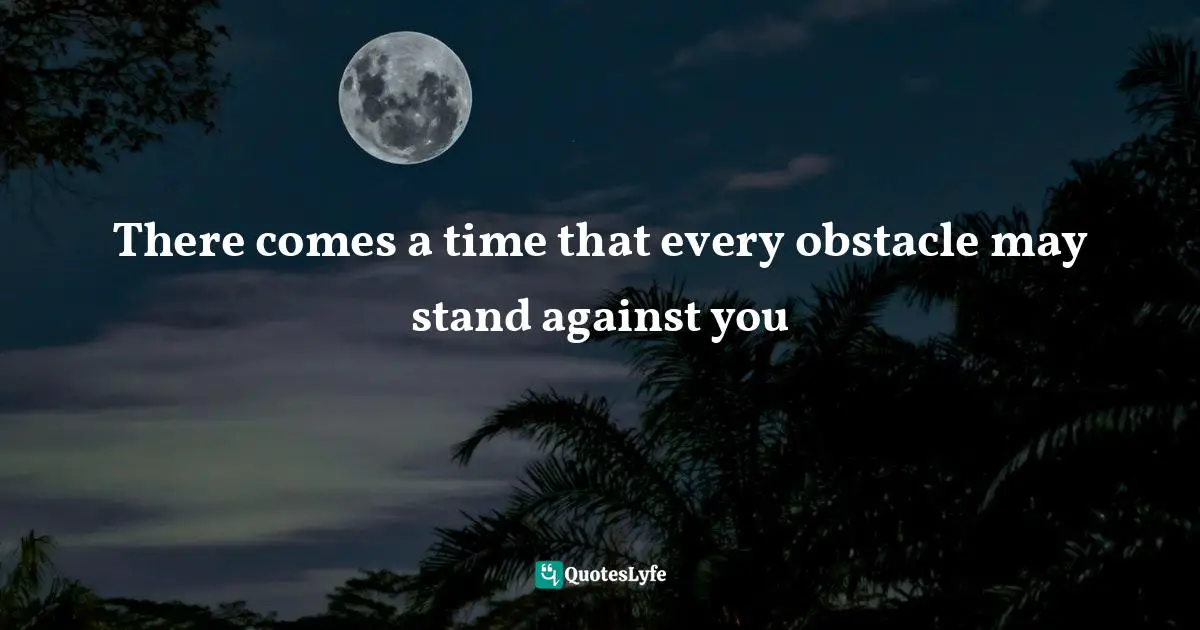 Bigger Picture Quotes: "There comes a time that every obstacle may stand against you"