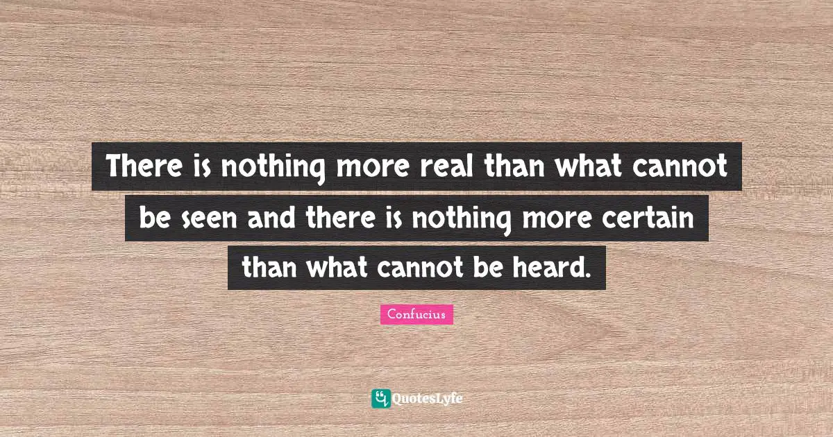 There is nothing more real than what cannot be seen and there is nothing more certain than what cannot be heard.