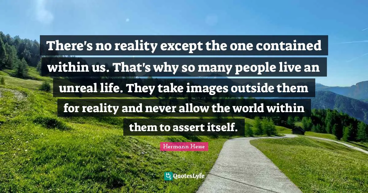 There's no reality except the one contained within us. That's why so many people live an unreal life. They take images outside them for reality and never allow the world within them to assert itself.