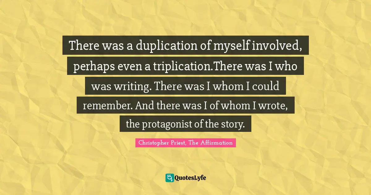 There was a duplication of myself involved, perhaps even a triplication.There was I who was writing. There was I whom I could remember. And there was I of whom I wrote, the protagonist of the story.