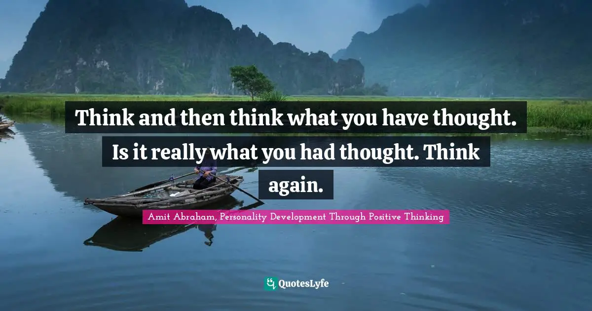 Think and then think what you have thought. Is it really what you had thought. Think again.