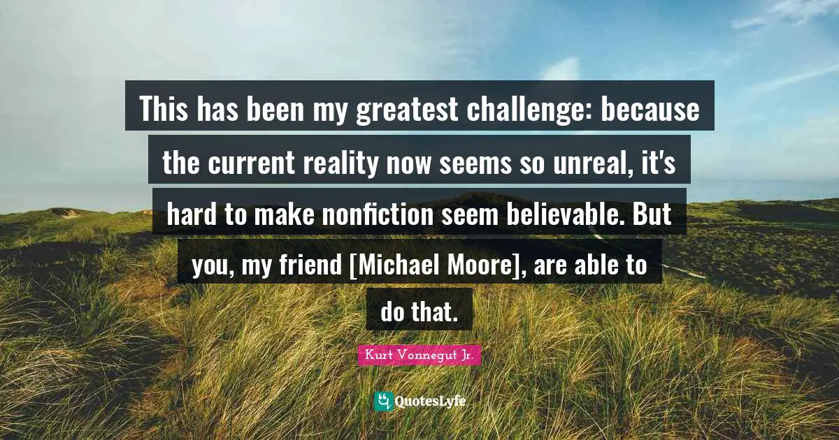 This has been my greatest challenge: because the current reality now seems so unreal, it's hard to make nonfiction seem believable. But you, my friend [Michael Moore], are able to do that.