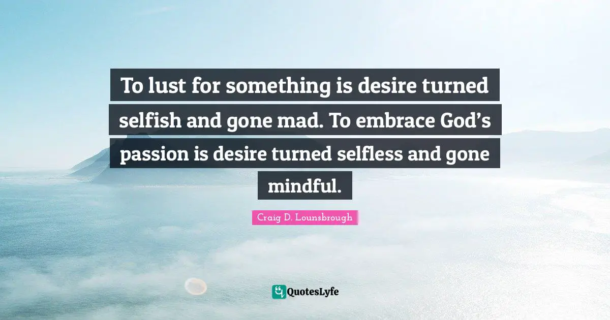 To lust for something is desire turned selfish and gone mad. To embrace God’s passion is desire turned selfless and gone mindful.