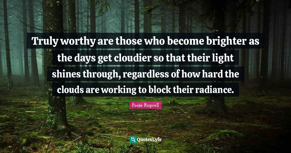 Truly worthy are those who become brighter as the days get cloudier so that their light shines through, regardless of how hard the clouds are working to block their radiance.