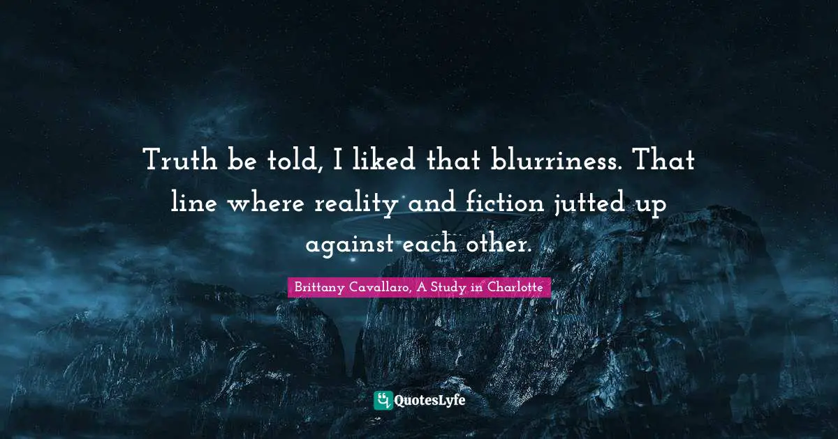 Truth be told, I liked that blurriness. That line where reality and fiction jutted up against each other.