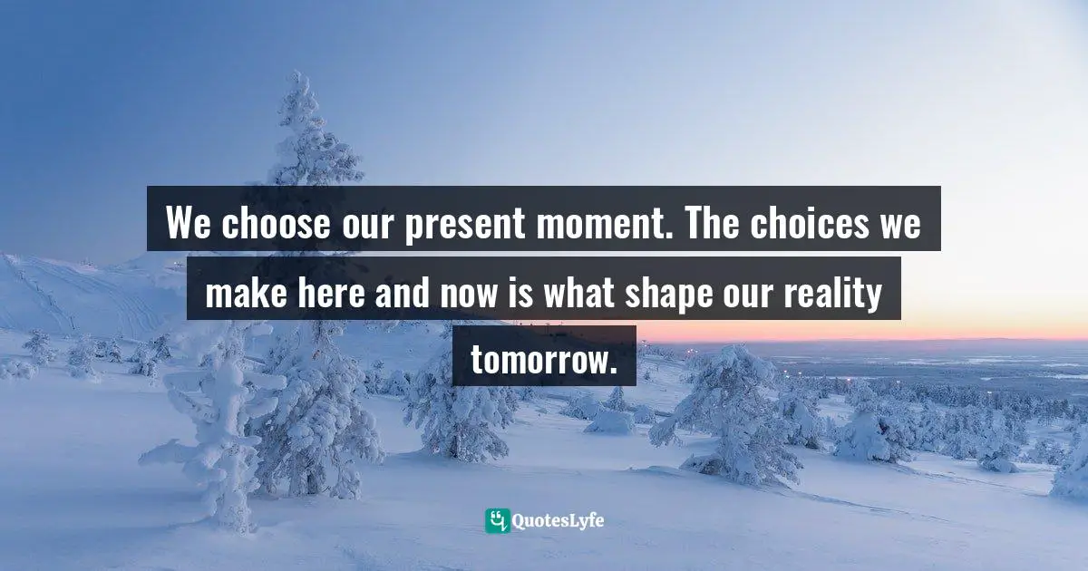 We choose our present moment. The choices we make here and now is what shape our reality tomorrow.