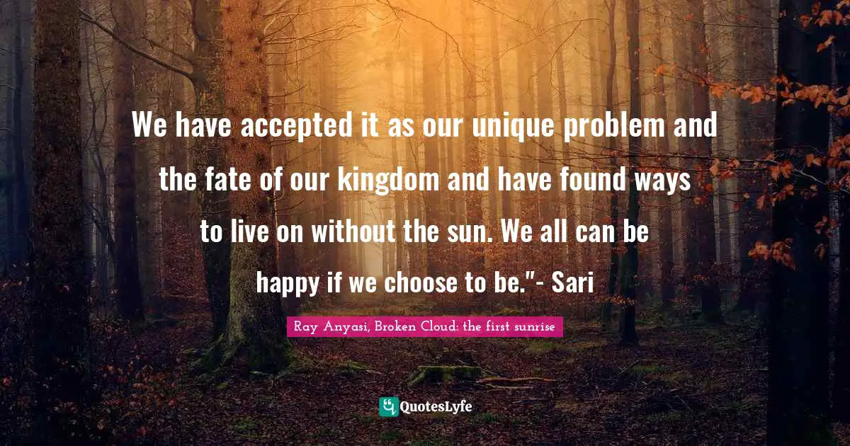 We have accepted it as our unique problem and the fate of our kingdom and have found ways to live on without the sun. We all can be happy if we choose to be."- Sari