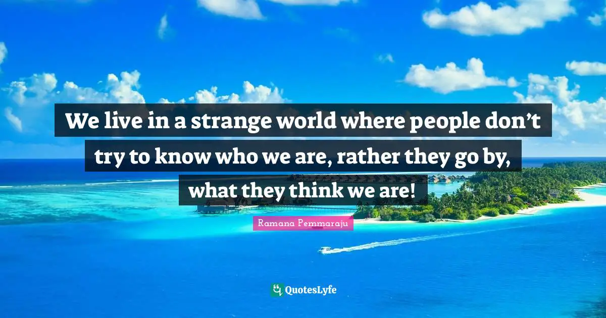 We live in a strange world where people don’t try to know who we are, rather they go by, what they think we are!