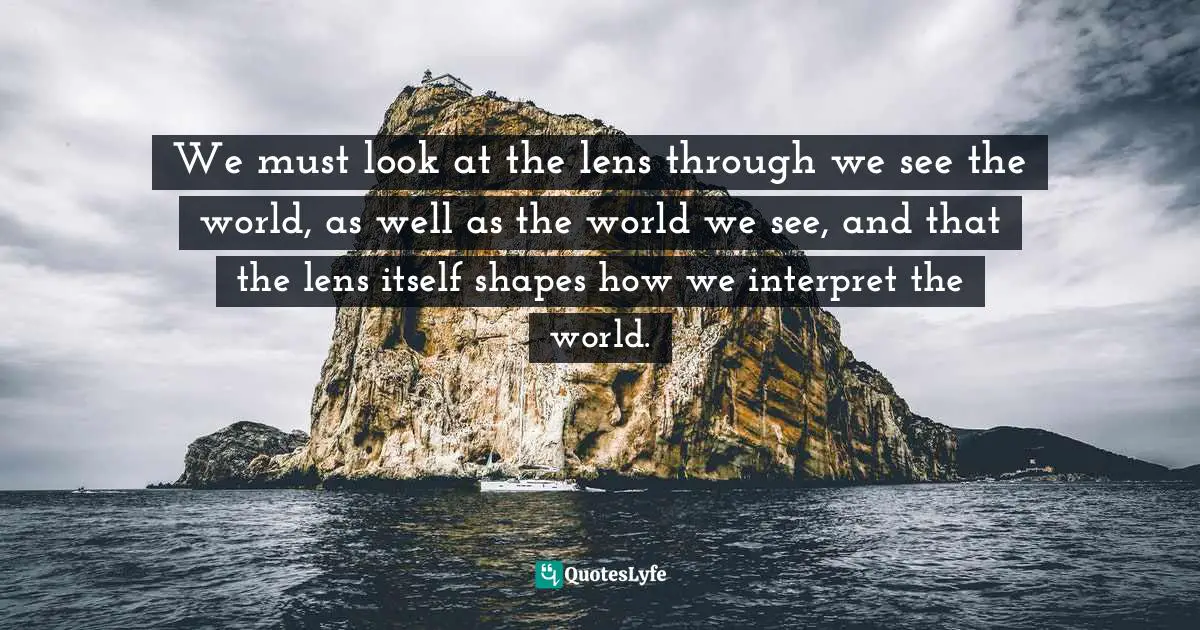 We must look at the lens through we see the world, as well as the world we see, and that the lens itself shapes how we interpret the world.
