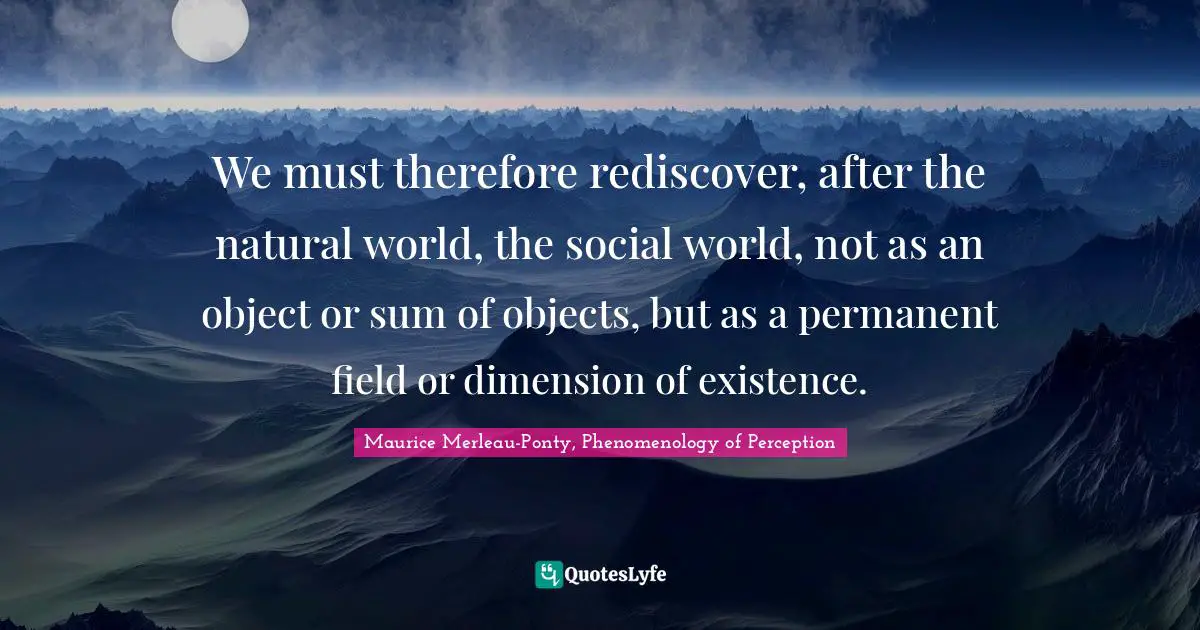 Perception Quotes: "We must therefore rediscover, after the natural world, the social world, not as an object or sum of objects, but as a permanent field or dimension of existence."