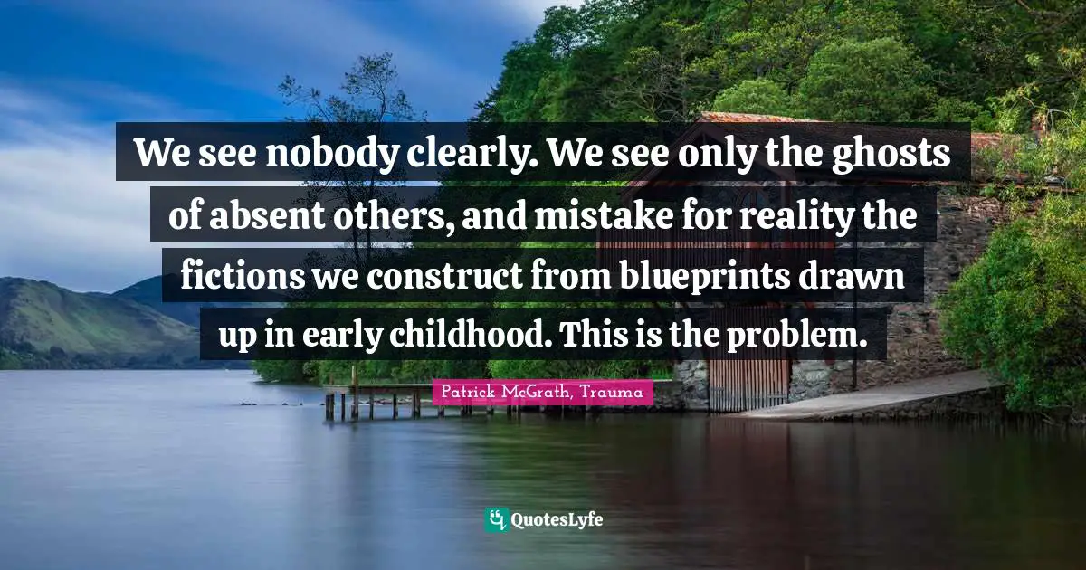 We see nobody clearly. We see only the ghosts of absent others, and mistake for reality the fictions we construct from blueprints drawn up in early childhood. This is the problem.