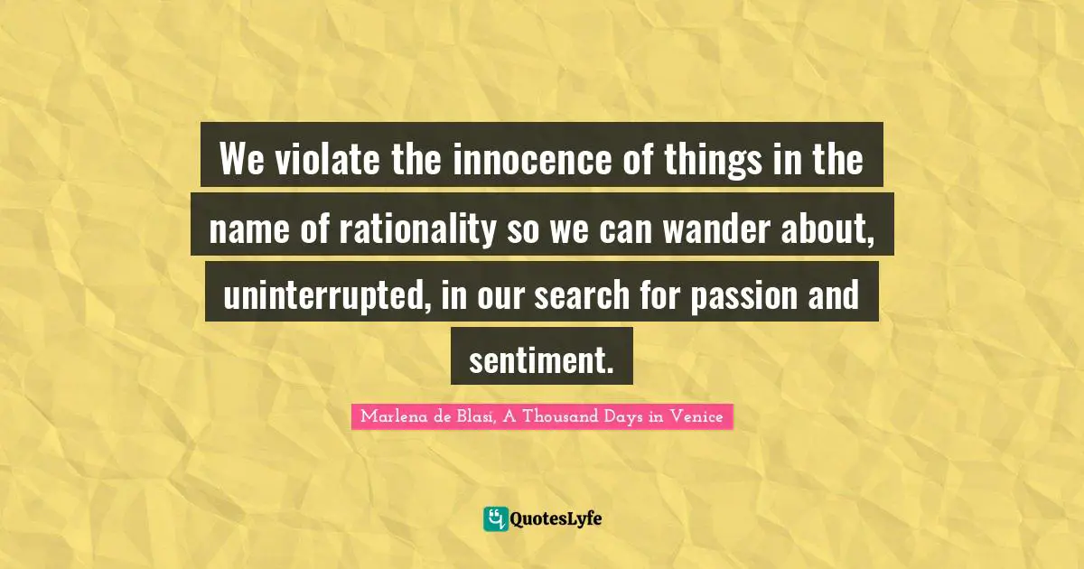 We violate the innocence of things in the name of rationality so we can wander about, uninterrupted, in our search for passion and sentiment.