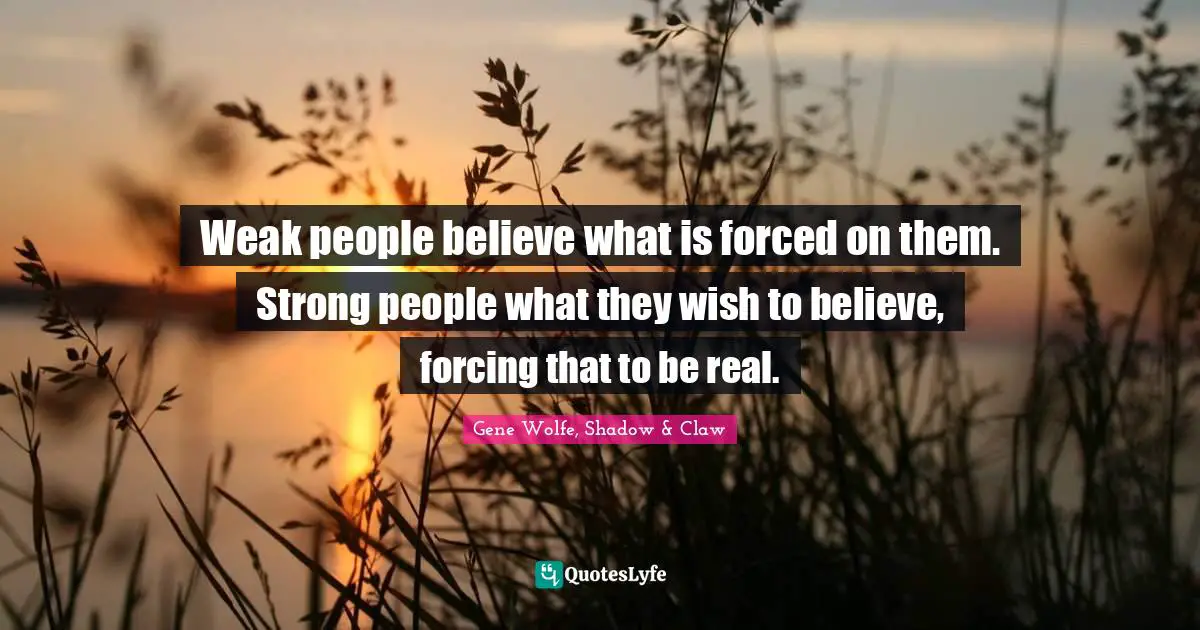 Weak people believe what is forced on them. Strong people what they wish to believe, forcing that to be real.