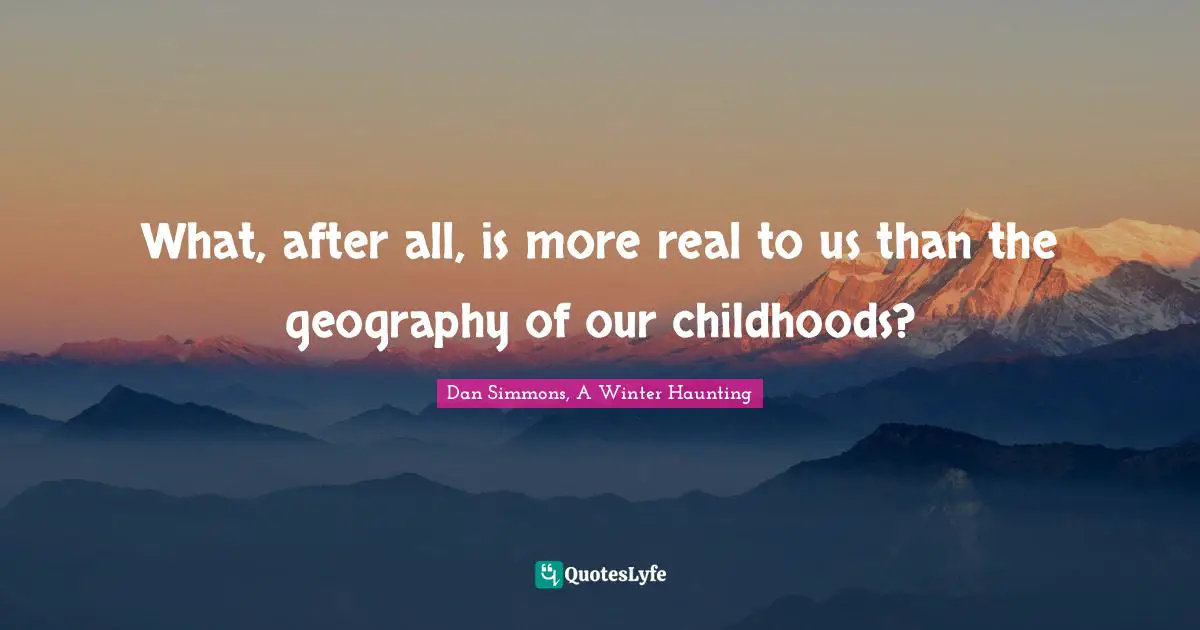 What, after all, is more real to us than the geography of our childhoods?