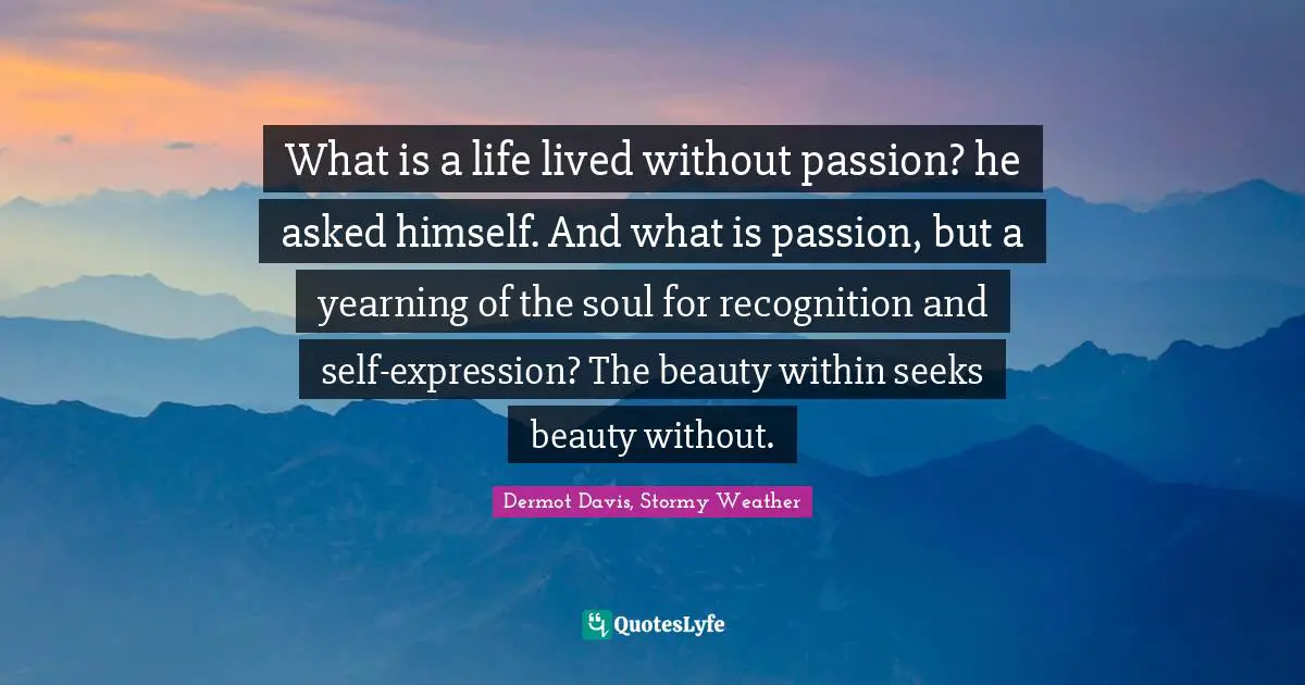 What is a life lived without passion? he asked himself. And what is passion, but a yearning of the soul for recognition and self-expression? The beauty within seeks beauty without.