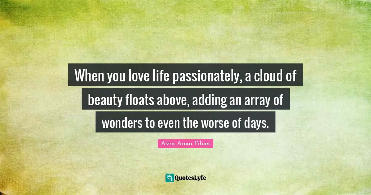 When you love life passionately, a cloud of beauty floats above, adding an array of wonders to even the worse of days.