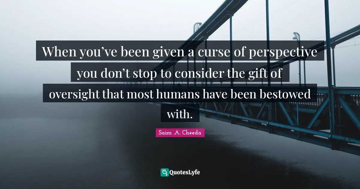 When you’ve been given a curse of perspective you don’t stop to consider the gift of oversight that most humans have been bestowed with.