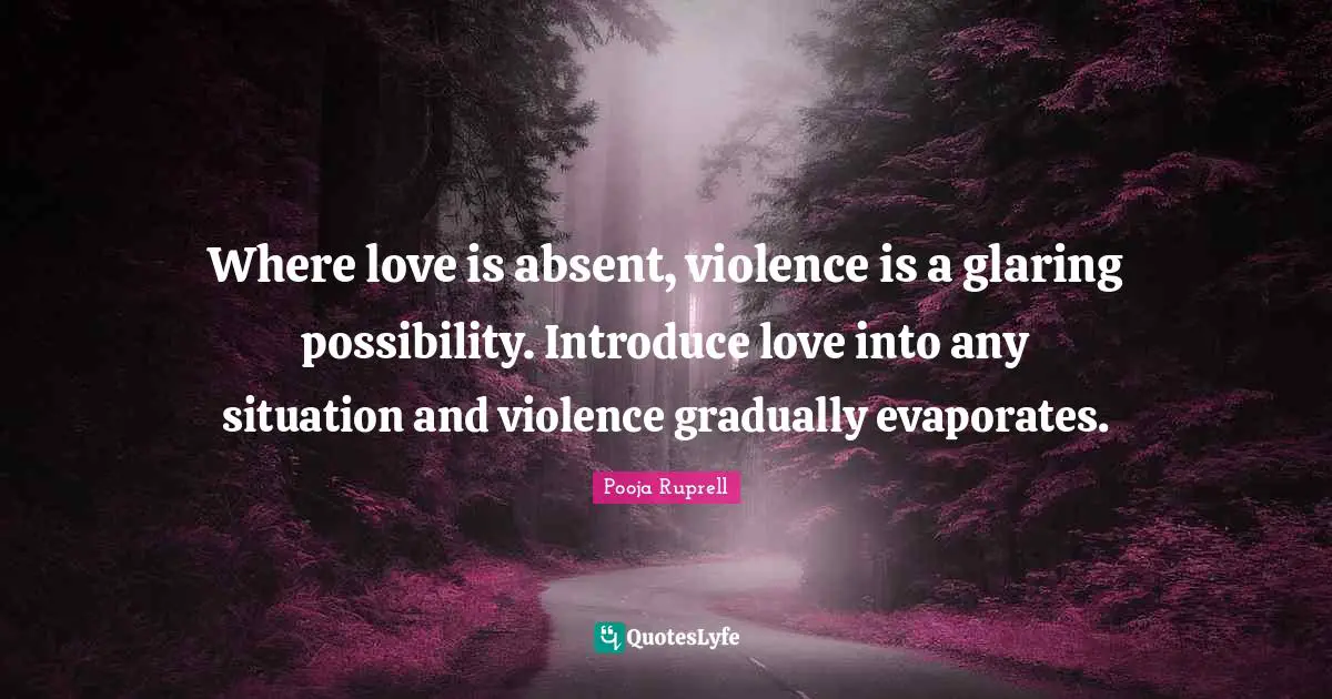 Where love is absent, violence is a glaring possibility. Introduce love into any situation and violence gradually evaporates.