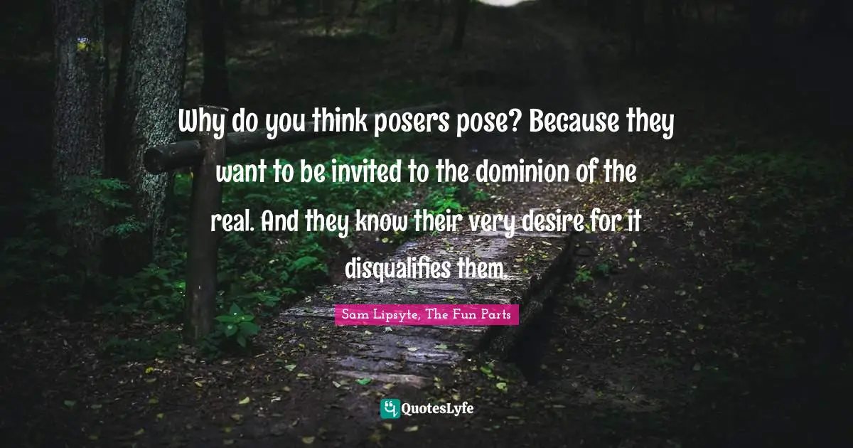 Why do you think posers pose? Because they want to be invited to the dominion of the real. And they know their very desire for it disqualifies them.