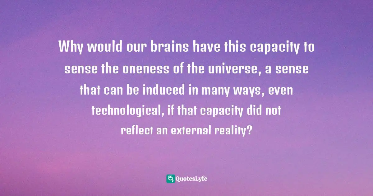 Why would our brains have this capacity to sense the oneness of the universe, a sense that can be induced in many ways, even technological, if that capacity did not reflect an external reality?