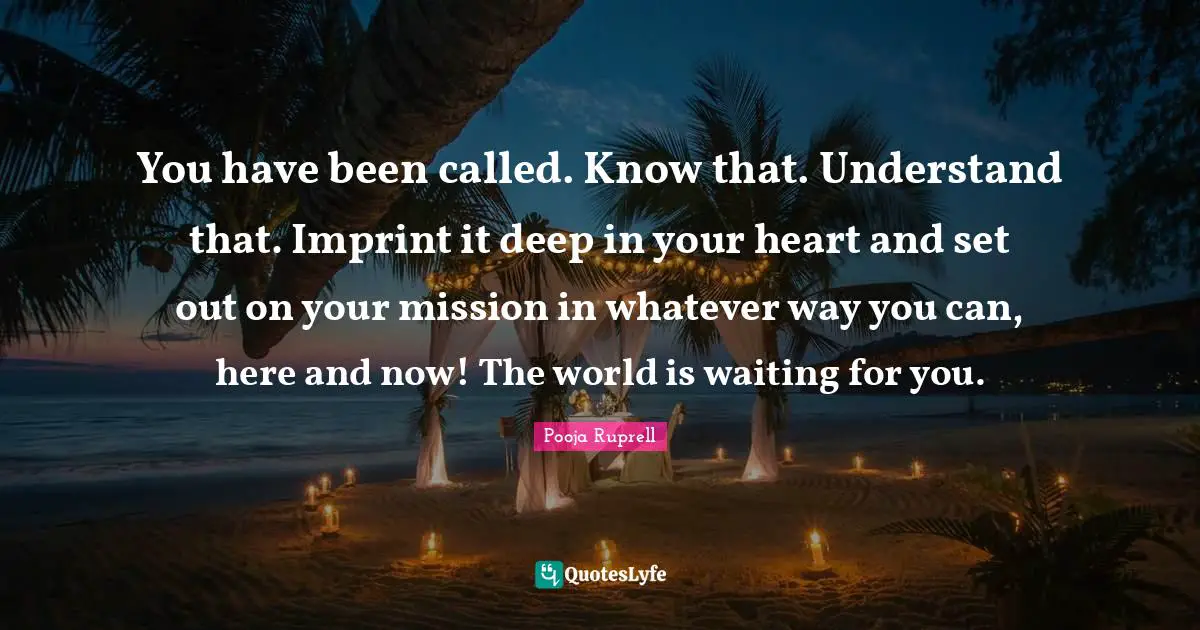 You have been called. Know that. Understand that. Imprint it deep in your heart and set out on your mission in whatever way you can, here and now! The world is waiting for you.