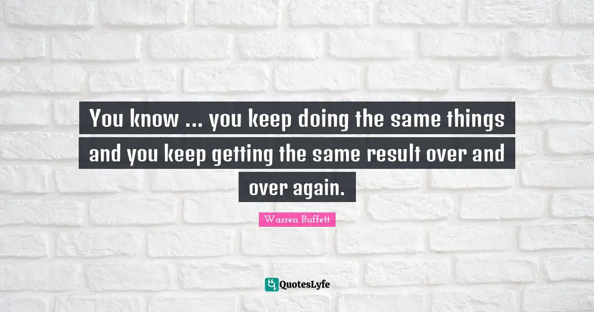 You know ... you keep doing the same things and you keep getting the same result over and over again.