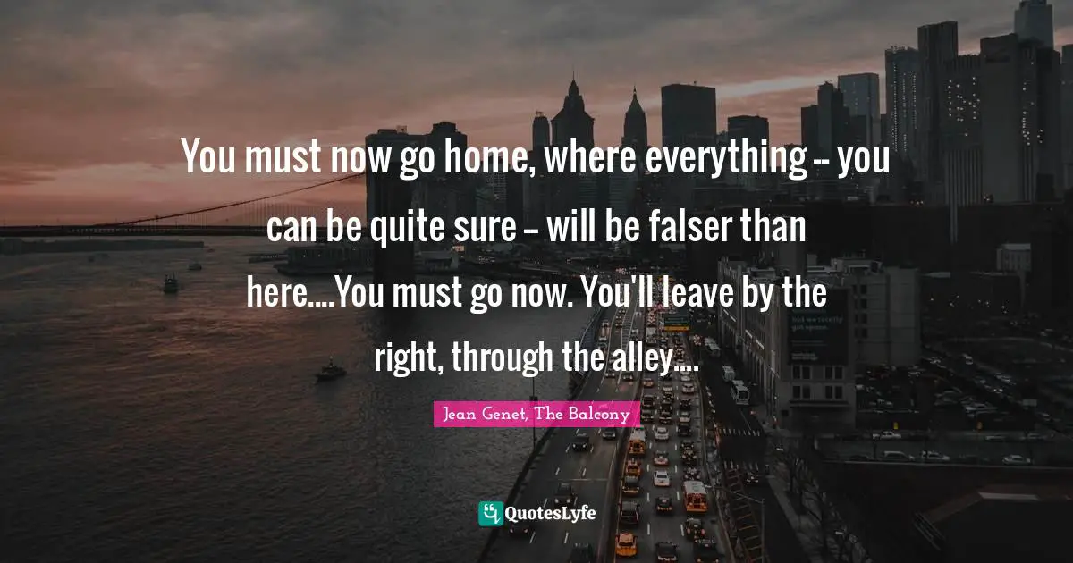 You must now go home, where everything -- you can be quite sure -- will be falser than here....You must go now. You'll leave by the right, through the alley....