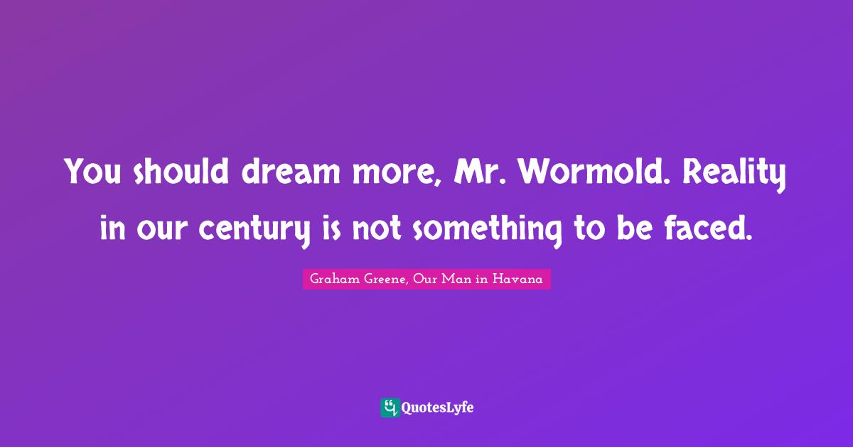 You should dream more, Mr. Wormold. Reality in our century is not something to be faced.
