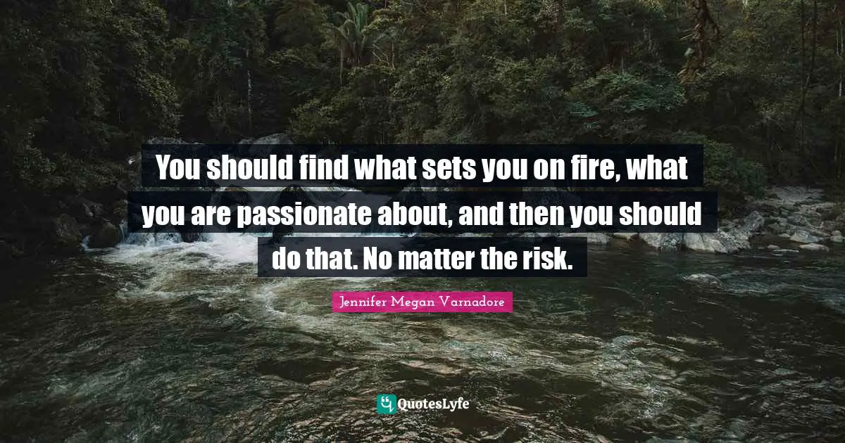 You should find what sets you on fire, what you are passionate about, and then you should do that. No matter the risk.