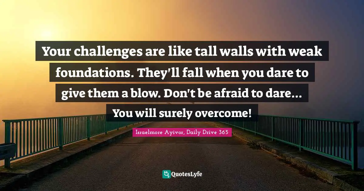 Your challenges are like tall walls with weak foundations. They'll fall when you dare to give them a blow. Don't be afraid to dare... You will surely overcome!