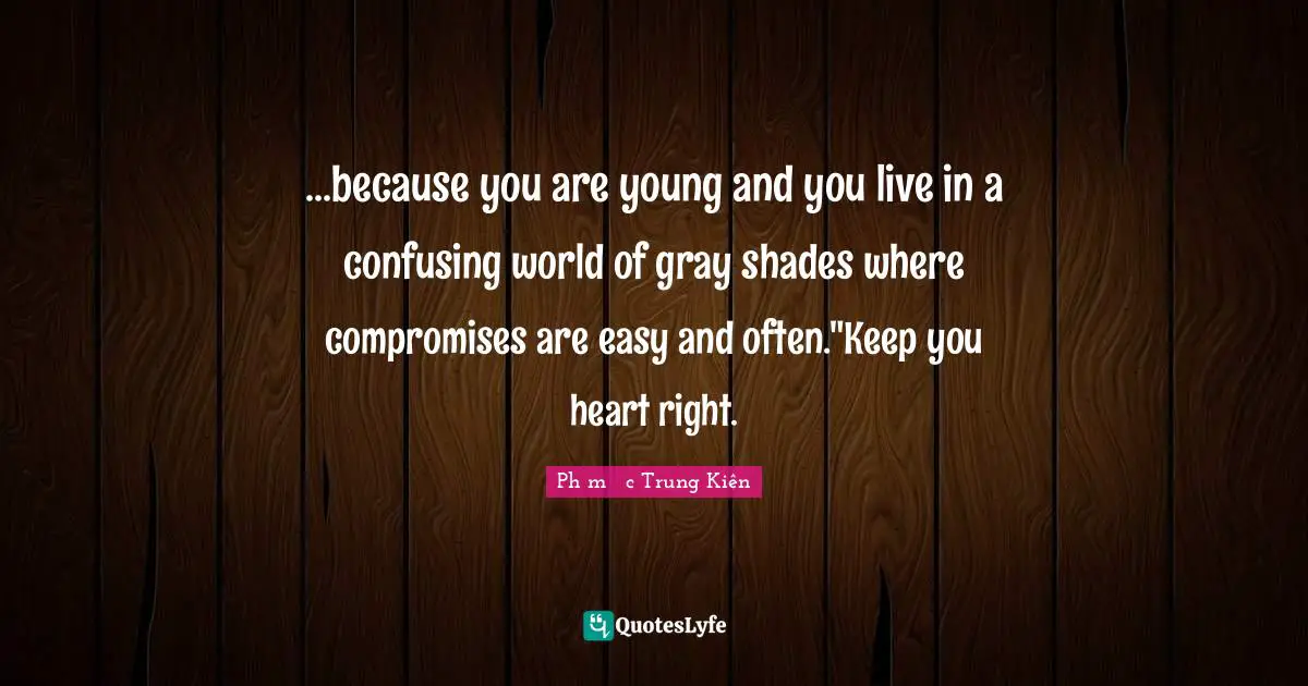 ...because you are young and you live in a confusing world of gray shades where compromises are easy and often."Keep you heart right.