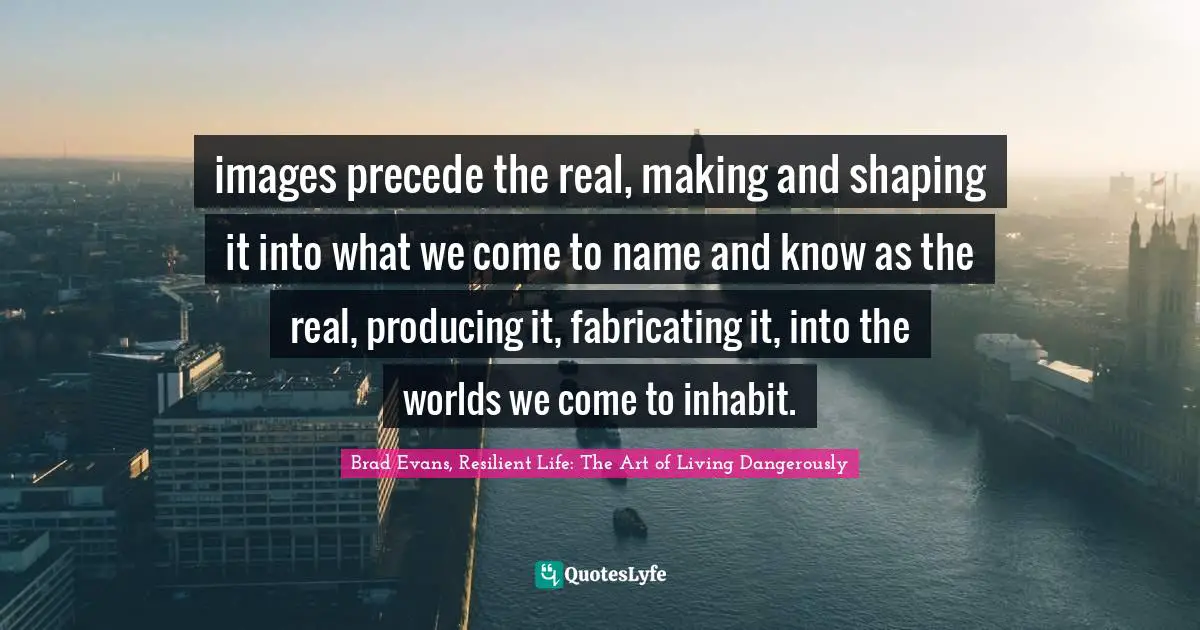images precede the real, making and shaping it into what we come to name and know as the real, producing it, fabricating it, into the worlds we come to inhabit.