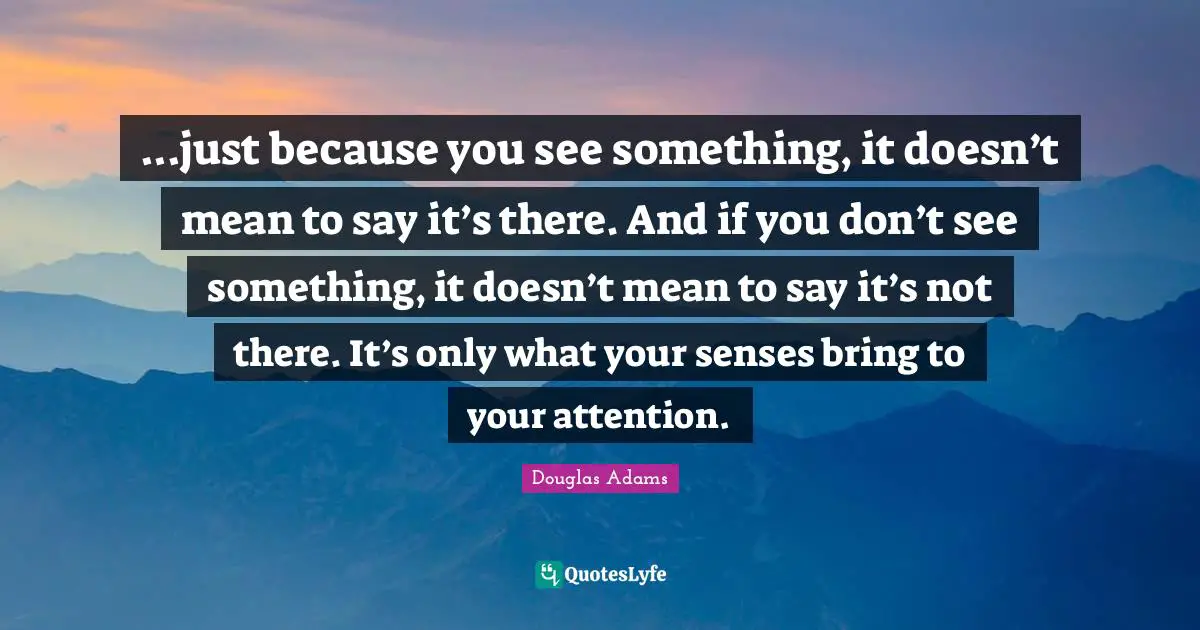 ...just because you see something, it doesn’t mean to say it’s there. And if you don’t see something, it doesn’t mean to say it’s not there. It’s only what your senses bring to your attention.