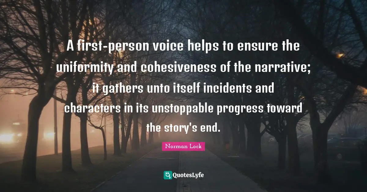 A first-person voice helps to ensure the uniformity and cohesiveness of the narrative; it gathers unto itself incidents and characters in its unstoppable progress toward the story's end.