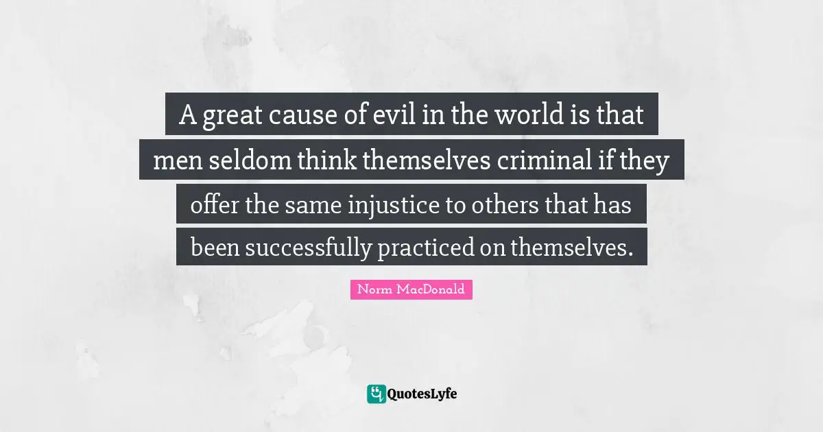 A great cause of evil in the world is that men seldom think themselves criminal if they offer the same injustice to others that has been successfully practiced on themselves.