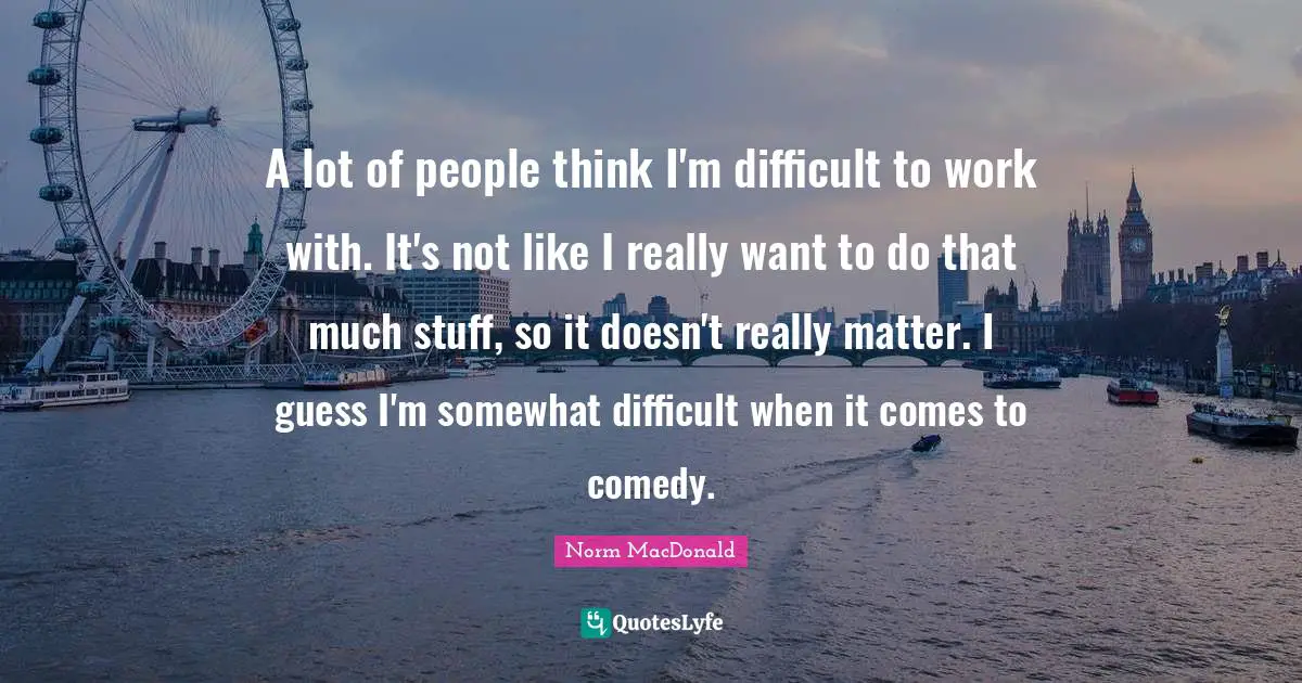 A lot of people think I'm difficult to work with. It's not like I really want to do that much stuff, so it doesn't really matter. I guess I'm somewhat difficult when it comes to comedy.