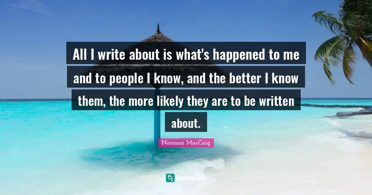 Norman MacCaig Quotes: "All I write about is what's happened to me and to people I know, and the better I know them, the more likely they are to be written about."