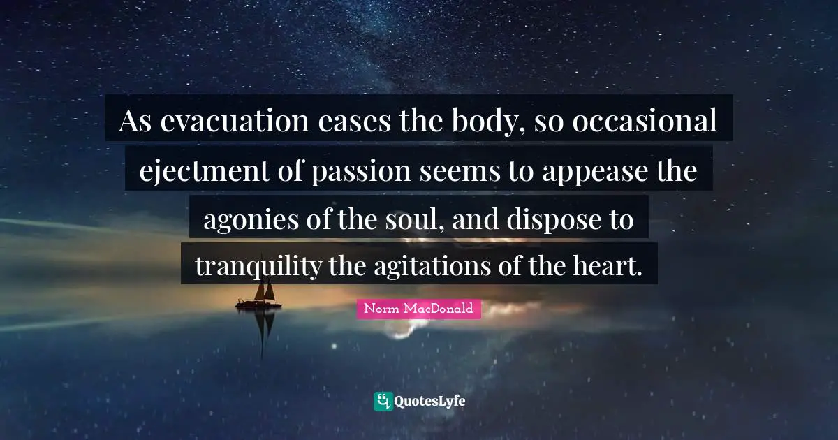 As evacuation eases the body, so occasional ejectment of passion seems to appease the agonies of the soul, and dispose to tranquility the agitations of the heart.